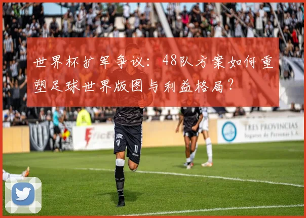 世界杯扩军争议：48队方案如何重塑足球世界版图与利益格局？