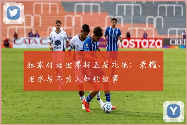 独家对话世界杯五届元老：荣耀、泪水与不为人知的故事