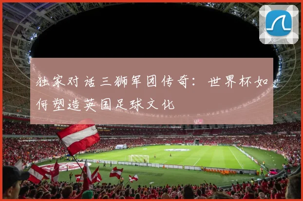 独家对话三狮军团传奇：世界杯如何塑造英国足球文化