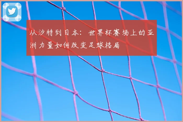 从沙特到日本：世界杯赛场上的亚洲力量如何改变足球格局