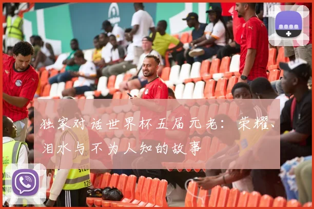 独家对话世界杯五届元老：荣耀、泪水与不为人知的故事