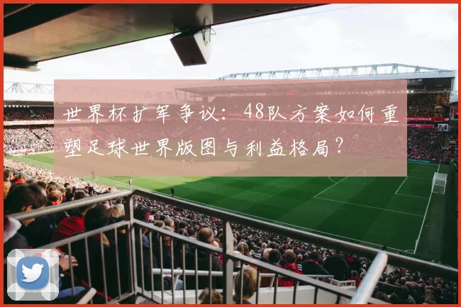 世界杯扩军争议：48队方案如何重塑足球世界版图与利益格局？