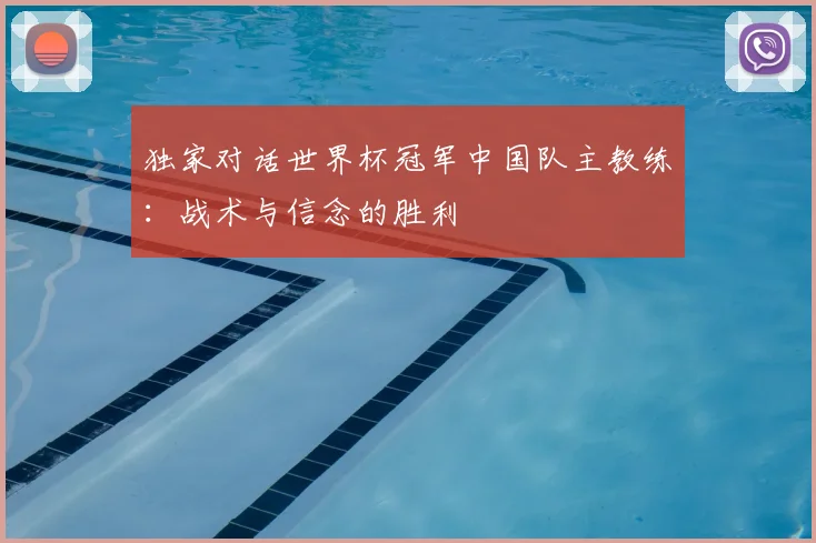 独家对话世界杯冠军中国队主教练：战术与信念的胜利