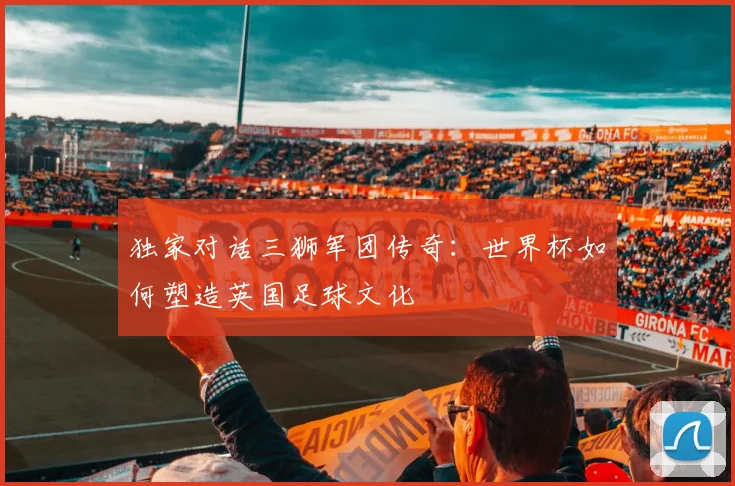 独家对话三狮军团传奇：世界杯如何塑造英国足球文化