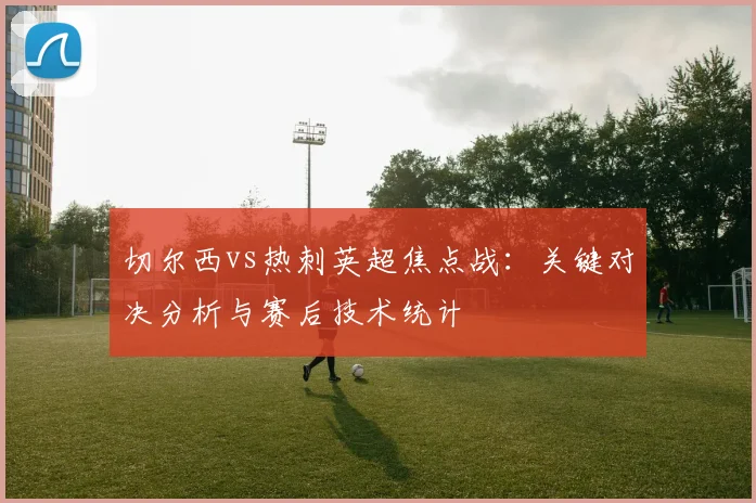 切尔西vs热刺英超焦点战：关键对决分析与赛后技术统计