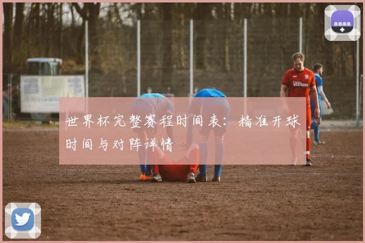 世界杯完整赛程时间表：精准开球时间与对阵详情