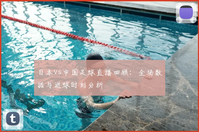 日本vs中国足球直播回顾：全场数据与进球时刻分析