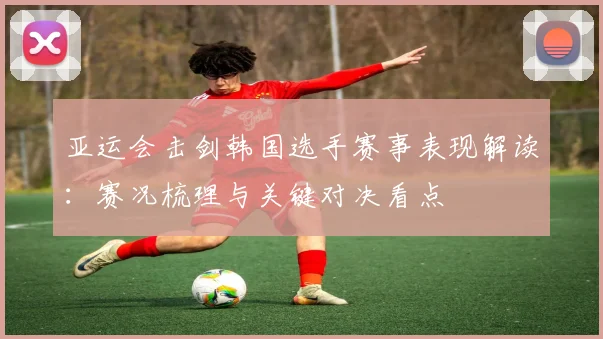 亚运会击剑韩国选手赛事表现解读：赛况梳理与关键对决看点