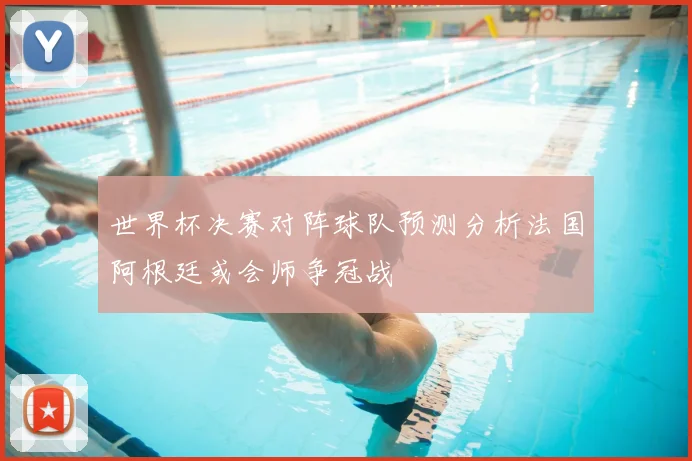 世界杯决赛对阵球队预测分析法国阿根廷或会师争冠战