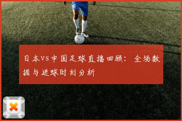 日本vs中国足球直播回顾：全场数据与进球时刻分析