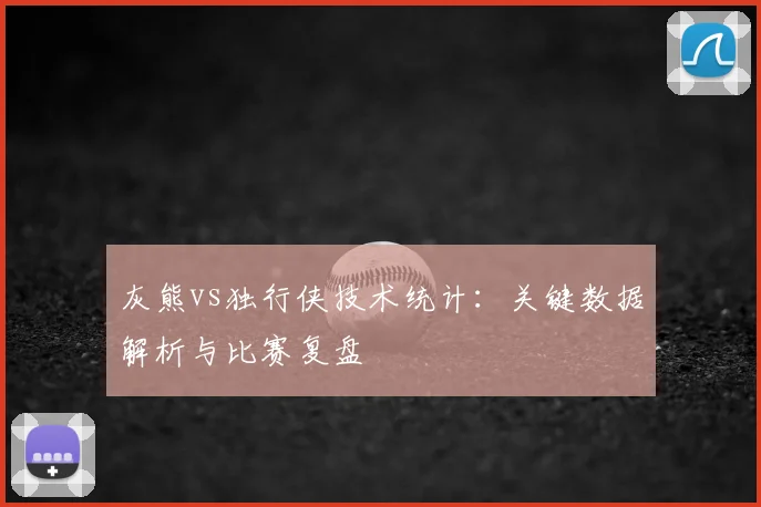 灰熊vs独行侠技术统计：关键数据解析与比赛复盘