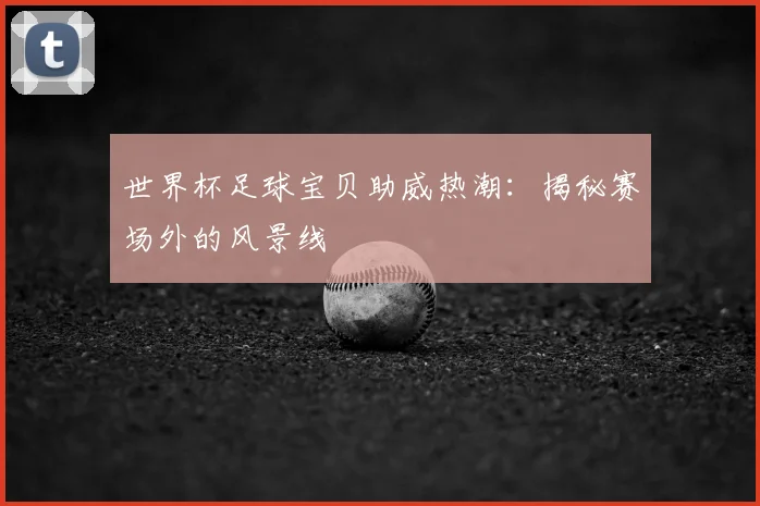 世界杯足球宝贝助威热潮：揭秘赛场外的风景线