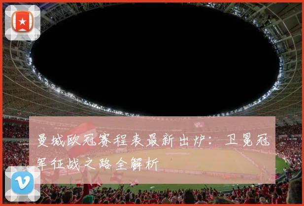 曼城欧冠赛程表最新出炉:卫冕冠军征战之路全解析