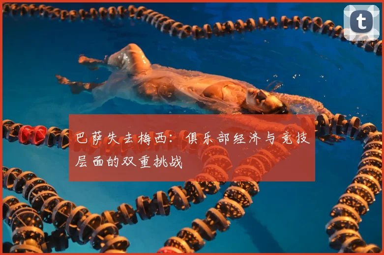 巴萨失去梅西：俱乐部经济与竞技层面的双重挑战
