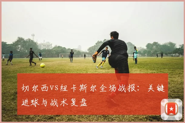 切尔西vs纽卡斯尔全场战报：关键进球与战术复盘