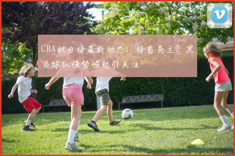 CBA积分榜最新动态：榜首易主？黑马球队强势崛起引关注