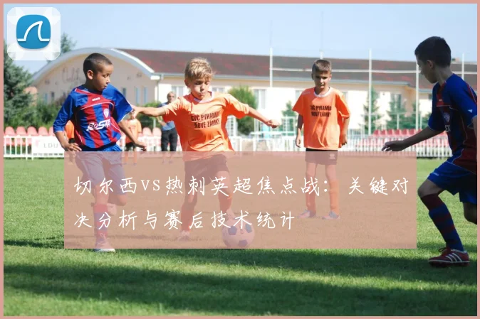 切尔西vs热刺英超焦点战：关键对决分析与赛后技术统计