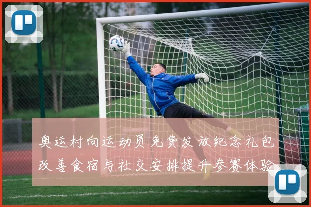 奥运村向运动员免费发放纪念礼包改善食宿与社交安排提升参赛体验