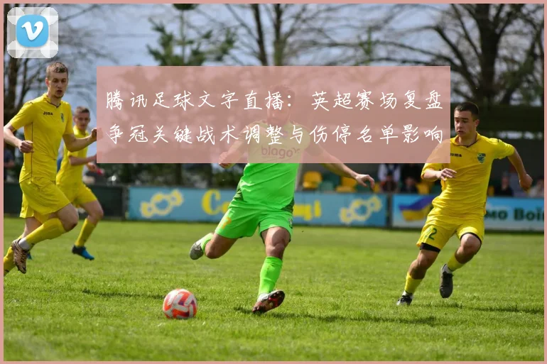 腾讯足球文字直播：英超赛场复盘争冠关键战术调整与伤停名单影响